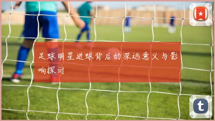 足球明星进球背后的深远意义与影响探讨