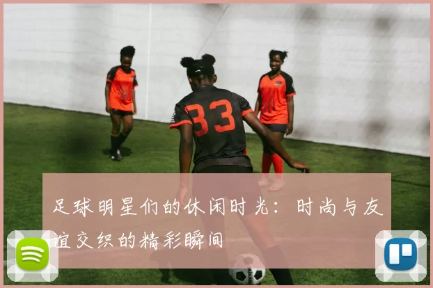 足球明星们的休闲时光：时尚与友谊交织的精彩瞬间