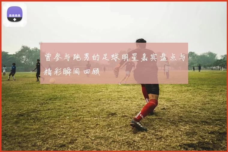 曾参与跑男的足球明星嘉宾盘点与精彩瞬间回顾