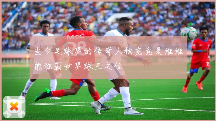 当今足球界的传奇人物究竟是谁谁能称霸世界球王之位