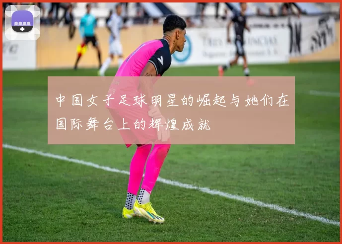 中国女子足球明星的崛起与她们在国际舞台上的辉煌成就