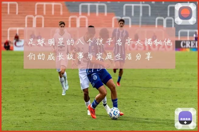 足球明星的八个孩子名字大揭秘他们的成长故事与家庭生活分享