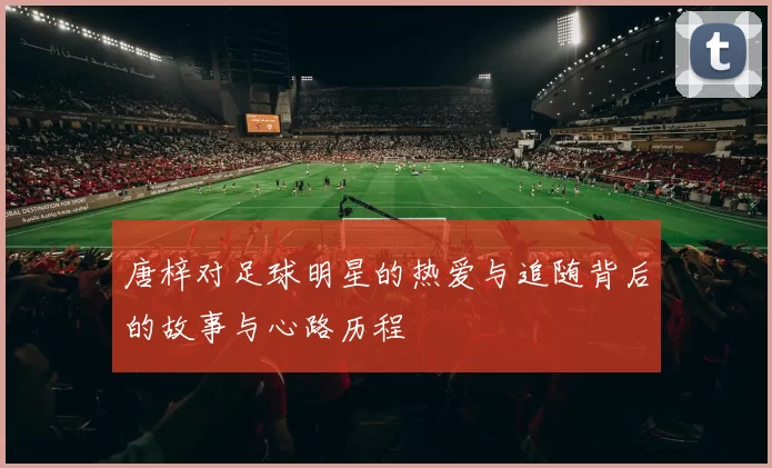 唐梓对足球明星的热爱与追随背后的故事与心路历程