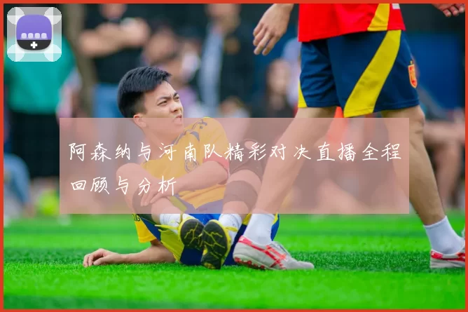 阿森纳与河南队精彩对决直播全程回顾与分析