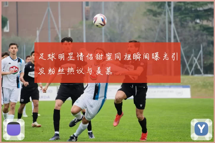 足球明星情侣甜蜜同框瞬间曝光引发粉丝热议与羡慕