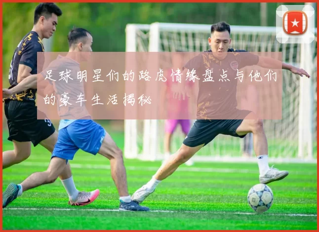 足球明星们的路虎情缘盘点与他们的豪车生活揭秘