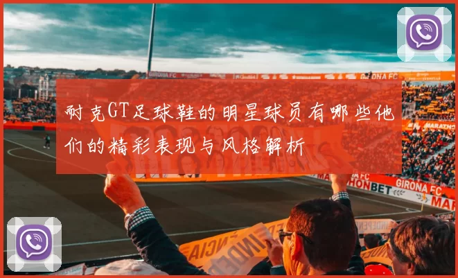 耐克GT足球鞋的明星球员有哪些他们的精彩表现与风格解析