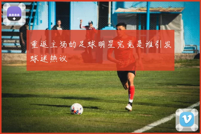 重返主场的足球明星究竟是谁引发球迷热议