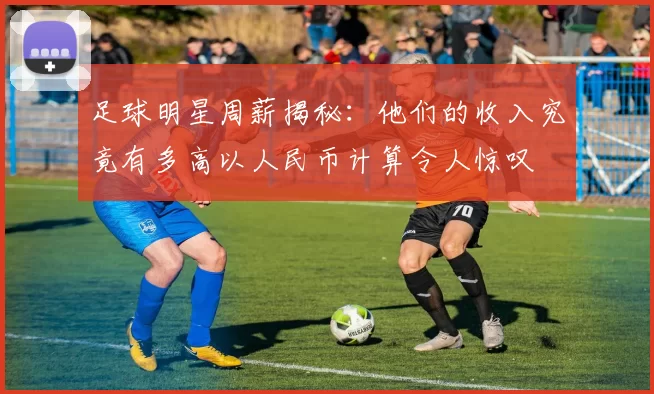 足球明星周薪揭秘：他们的收入究竟有多高以人民币计算令人惊叹