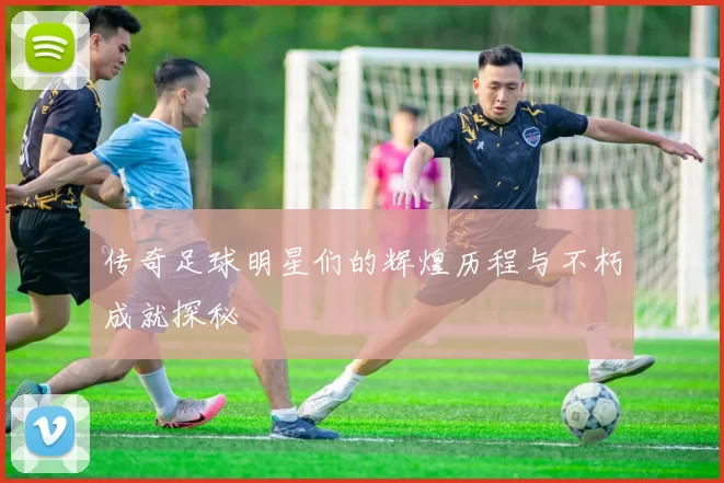 传奇足球明星们的辉煌历程与不朽成就探秘