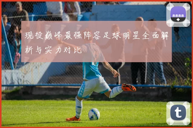 现役巅峰最强阵容足球明星全面解析与实力对比