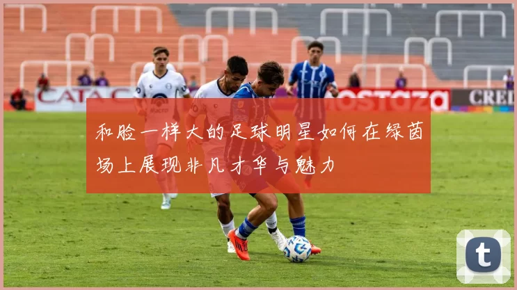 和脸一样大的足球明星如何在绿茵场上展现非凡才华与魅力