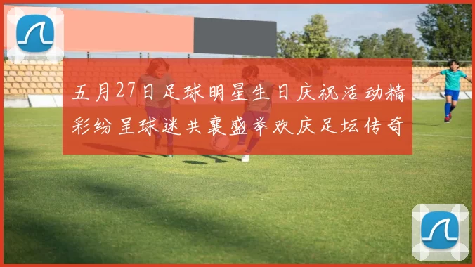 五月27日足球明星生日庆祝活动精彩纷呈球迷共襄盛举欢庆足坛传奇诞辰