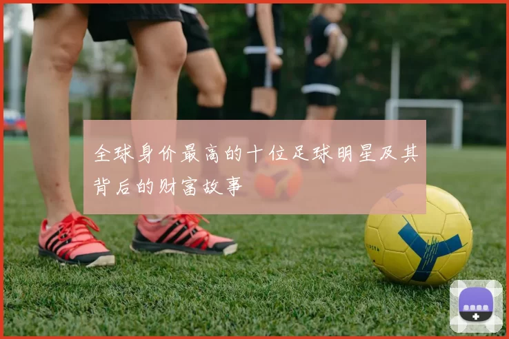 全球身价最高的十位足球明星及其背后的财富故事
