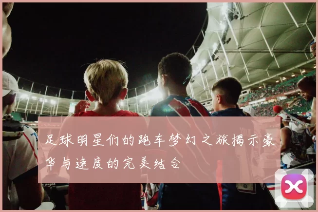 足球明星们的跑车梦幻之旅揭示豪华与速度的完美结合