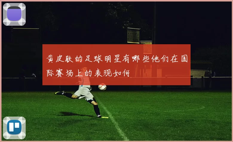 黄皮肤的足球明星有哪些他们在国际赛场上的表现如何